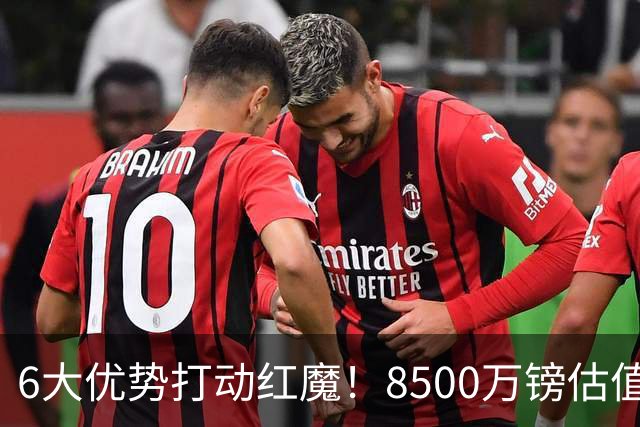 6大优势打动红魔！8500万镑估值严重失算，曼联加码待遇硬抢M费